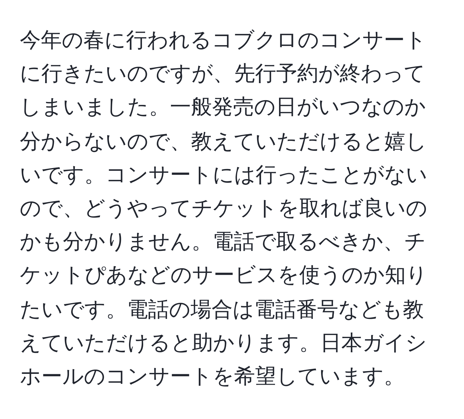 今年の春に行われるコブクロのコンサートに行きたいのですが、先行予約が終わってしまいました。一般発売の日がいつなのか分からないので、教えていただけると嬉しいです。コンサートには行ったことがないので、どうやってチケットを取れば良いのかも分かりません。電話で取るべきか、チケットぴあなどのサービスを使うのか知りたいです。電話の場合は電話番号なども教えていただけると助かります。日本ガイシホールのコンサートを希望しています。