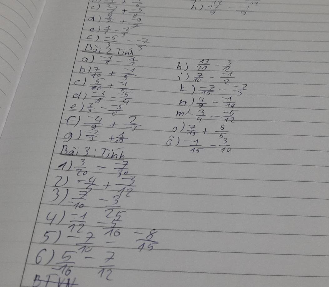  1/sqrt(2) +frac sqrt()  (5-3)/8 + (-5)/8   1^(12)/9 - 1^(12)/9 
) 
d)  5/2 + (-9)/7 
e) 
()  1/3 - (-2)/3 
 (-5)/3 - (-7)/3 
Dai 2 Tinh 
a)  (-1)/8 - 1/2  h)  13/20 - 3/2 
b  7/10 + (-1)/5 
c)  5/66 + (-1)/5 
)  7/10 - (-1)/2 
k)  (-7)/15 - (-2)/3 
el )  (-3)/8 - (-5)/4  n )  4/9 - (-1)/19 
e)  2/3 - (-5)/6 
m). - 3/4 - (-5)/12 
 (-4)/9 + 2/-3  0)  7/13 + 6/5 
9)  (-2)/3 + 1/12 
()  (-1)/15 - 3/10 
Bai 3:Tinh 
( )  3/20 - (-7)/30 
2) 
3  (-4)/5 + (-3)/12 
( ) 
5)  (-7)/10 - (-8)/15 
6) 
B  5/16 - 7/12 