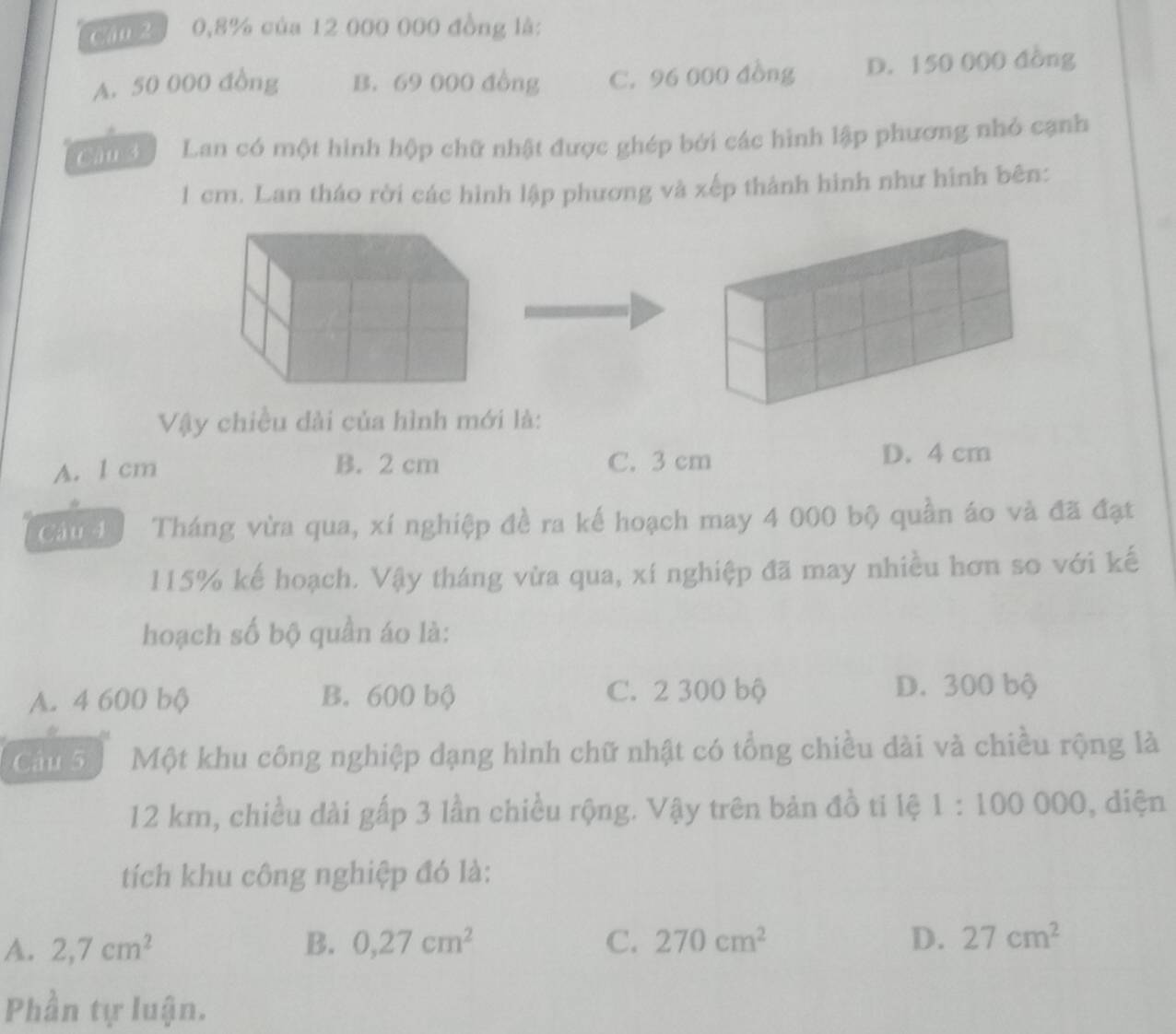 0, 8% của 12 000 000 đồng là:
A. 50 000 đồng B. 69 000 đồng C. 96 000 đồng D. 150 000 đồng
an g Lan có một hình hộp chữ nhật được ghép bởi các hình lập phương nhỏ cạnh
1 cm. Lan tháo rời các hình lập phương và xếp thành hình như hình bên:
Vậy chiều dài của hình mới là:
A. 1 cm B. 2 cm C. 3 cm D. 4 cm
Câu 4 Tháng vừa qua, xí nghiệp đề ra kế hoạch may 4 000 bộ quần áo và đã đạt
115% kế hoạch. Vậy tháng vừa qua, xí nghiệp đã may nhiều hơn so với kế
hoạch số bộ quần áo là:
A. 4 600 bộ B. 600 bộ C. 2 300 bộ D. 300 bộ
Câu 5 Một khu công nghiệp dạng hình chữ nhật có tổng chiều dài và chiều rộng là
12 km, chiều dài gấp 3 lần chiều rộng. Vậy trên bản đồ ti lệ 1:100000 , diện
tích khu công nghiệp đó là:
A. 2, 7cm^2 B. 0,27cm^2 C. 270cm^2 D. 27cm^2
Phần tự luận.