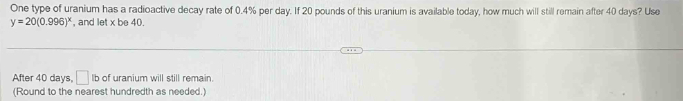 One type of uranium has a radioactive decay rate of 0.4% per day. If 20 pounds of this uranium is available today, how much will still remain after 40 days? Use
y=20(0.996)^x , and let x be 40. 
After 40 days, □ lb of uranium will still remain. 
(Round to the nearest hundredth as needed.)