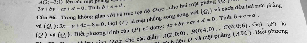 A(2;-3;1) lên các mật pháng tộ
3x+by+cz+d=0. Tính b+c+d. 
Câu 56. Trong không gian với hệ trục tọa độ Oxyz , cho hai mặt phăng (Q_1)·
và (Q_2):3x-y+4z+8=0. Gọi (P) là mặt phẳng song song với (Q_1)
và cách đều hai mặt phẳng 
. Tính b+c+d.
(Q_1) và (Q_2). Biết phương trình của (P) có dạng: A(2;0;0), B(0;4;0), C(0;0;6) 3x+by+cz+d=0. Gọi (P) là 
ách đều D và mặt phẳng (ABC). Biết phương 
Jian Oryz cho các điểm