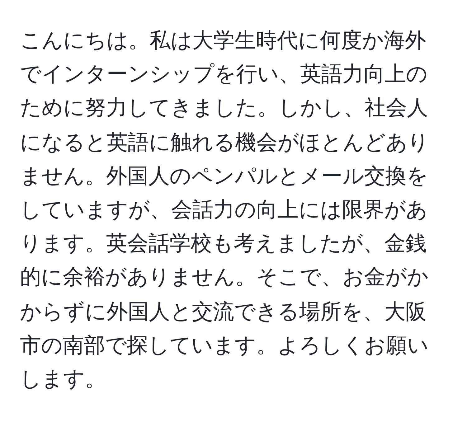 こんにちは。私は大学生時代に何度か海外でインターンシップを行い、英語力向上のために努力してきました。しかし、社会人になると英語に触れる機会がほとんどありません。外国人のペンパルとメール交換をしていますが、会話力の向上には限界があります。英会話学校も考えましたが、金銭的に余裕がありません。そこで、お金がかからずに外国人と交流できる場所を、大阪市の南部で探しています。よろしくお願いします。