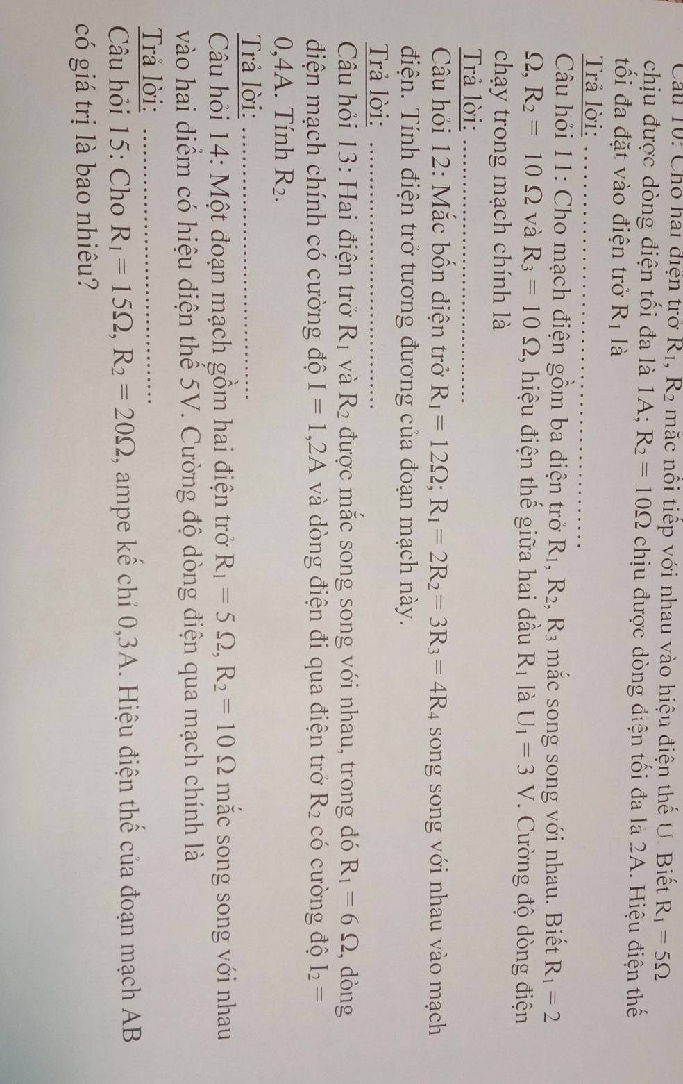 Câu T0: Cho hai diện trở R_1,R_2 mắc nổi tiếp với nhau vào hiệu điện thế U. Biết R_1=5Omega
chịu được dòng điện tối đa là 1A; R_2=10Omega chịu được dòng điện tối đa là 2A. Hiệu điện thế
tối đa đặt vào điện trở R_1 là
Trả lời:
Câu hỏi 11: Cho mạch điện gồm ba điện trở R_1,R_2, ,R_3 mắc song song với nhau. Biết R_1=2
_ ( 2. R_2=10Omega và R_3=10Omega , hiệu điện thế giữa hai đầu R_1 là U_1=3V. Cường độ dòng điện
chạy trong mạch chính là
Trả lời:
Câu hỏi 12: Mắc bốn điện trở R_1=12Omega ;R_1=2R_2=3R_3=4R_4 song song với nhau vào mạch
điện. Tính điện trở tương đương của đoạn mạch này.
Trả lời:
Câu hỏi 13: Hai điện trở R_1 và R_2 được mắc song song với nhau, trong đó R_1=6Omega , dòng
điện mạch chính có cường độ I=1,2A và dòng điện đi qua điện trở R_2 có cường độ I_2=
0,4A. Tính R_2.
Trả lời:
Câu hỏi 14: Một đoạn mạch gồm hai điện trở R_1=5Omega ,R_2=10Omega mắc song song với nhau
vào hai điểm có hiệu điện thể 5V. Cường độ dòng điện qua mạch chính là
Trả lời:_
* Câu hỏi 15: Cho R_1=15Omega ,R_2=20Omega , ampe kế chỉ 0,3A. Hiệu điện thế của đoạn mạch AB
có giá trị là bao nhiêu?