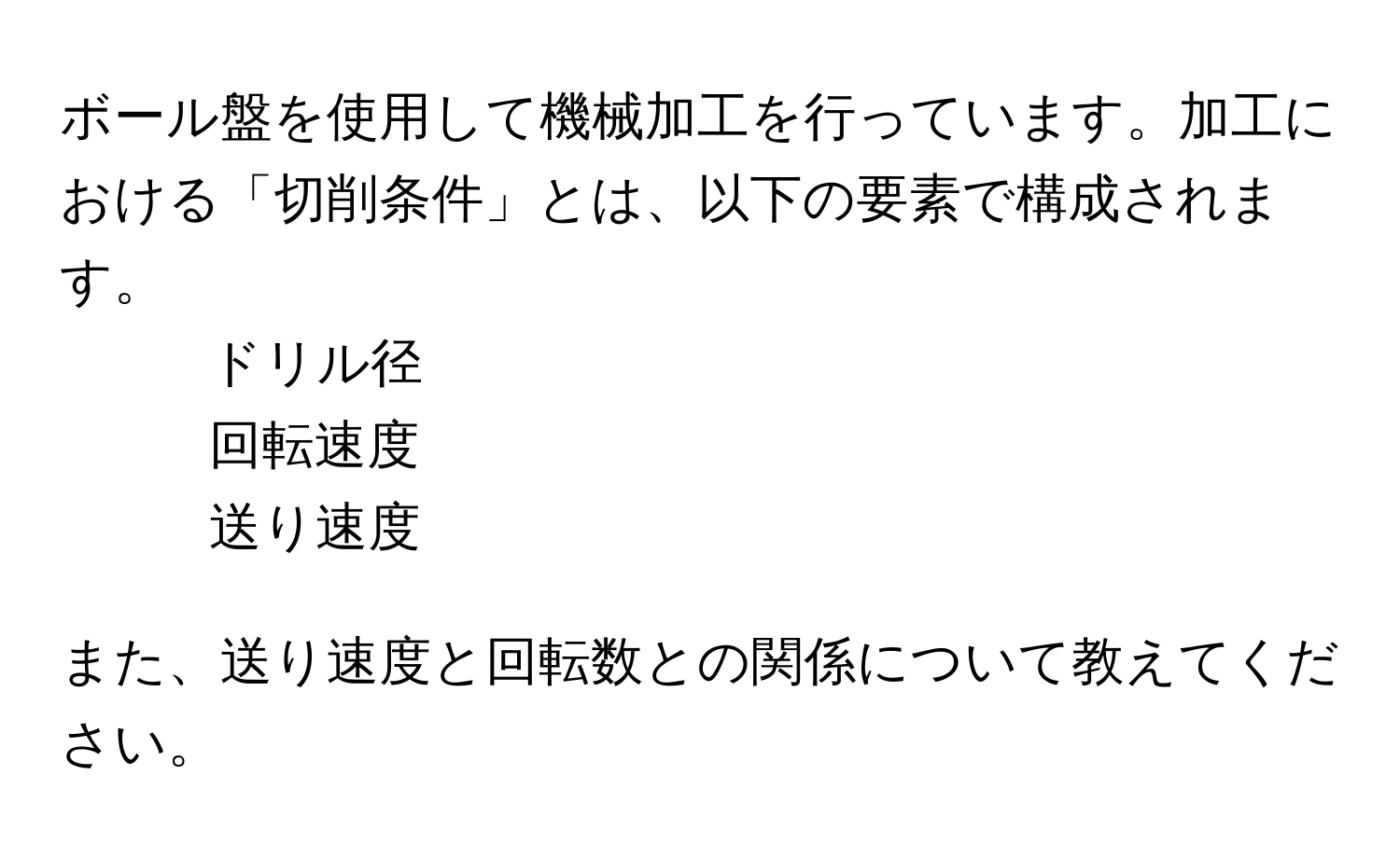 ボール盤を使用して機械加工を行っています。加工における「切削条件」とは、以下の要素で構成されます。  
- ドリル径  
- 回転速度  
- 送り速度  

また、送り速度と回転数との関係について教えてください。