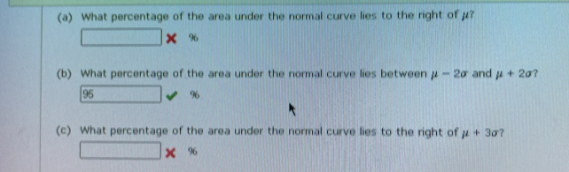 What percentage of the area under the normal curve lies to the right of μ?
□ * %
(b) What percentage of the area under the normal curve lies between mu -2sigma and mu +2sigma ?
95 □ 96
(c) What percentage of the area under the normal curve lies to the right of mu +3sigma
□ * %