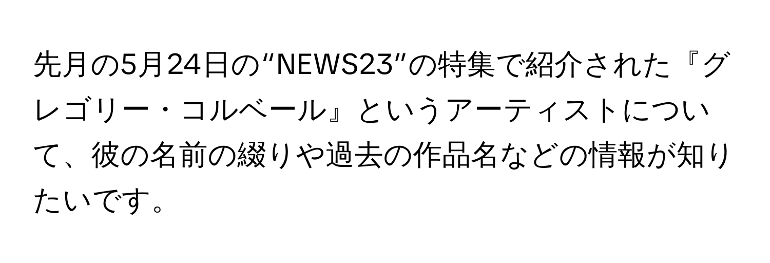 先月の5月24日の“NEWS23”の特集で紹介された『グレゴリー・コルベール』というアーティストについて、彼の名前の綴りや過去の作品名などの情報が知りたいです。