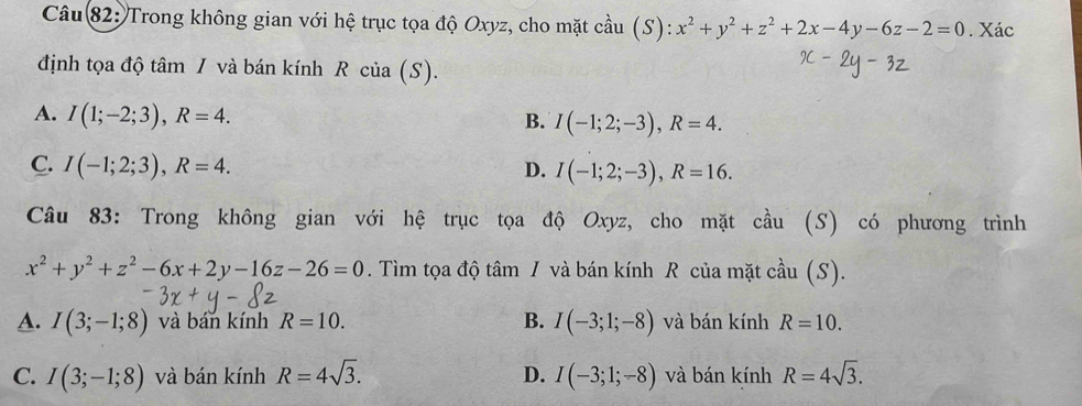 Trong không gian với hệ trục tọa độ Oxyz, cho mặt cầu (S): x^2+y^2+z^2+2x-4y-6z-2=0. Xác
định tọa độ tâm / và bán kính R của (S).
A. I(1;-2;3), R=4.
B. I(-1;2;-3), R=4.
C. I(-1;2;3), R=4. D. I(-1;2;-3), R=16. 
Câu 83: Trong không gian với hệ trục tọa độ Oxyz, cho mặt cầu (S) có phương trình
x^2+y^2+z^2-6x+2y-16z-26=0. Tìm tọa độ tâm / và bán kính R của mặt cầu (S).
A. I(3;-1;8) và bán kính R=10. B. I(-3;1;-8) và bán kính R=10.
C. I(3;-1;8) và bán kính R=4sqrt(3). D. I(-3;1;-8) và bán kính R=4sqrt(3).