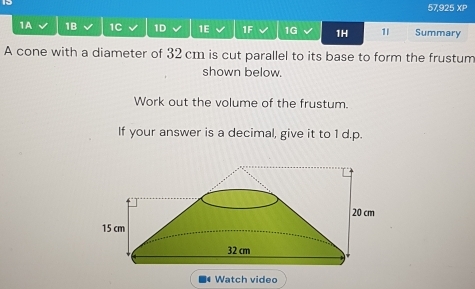 57,925 XP 
1A 1B 1C 1D 1E 1F 1G 1H 1I Summary 
A cone with a diameter of 32 cm is cut parallel to its base to form the frustum 
shown below. 
Work out the volume of the frustum. 
If your answer is a decimal, give it to 1 d.p.
20 cm
15 cm
32 cm
Watch video