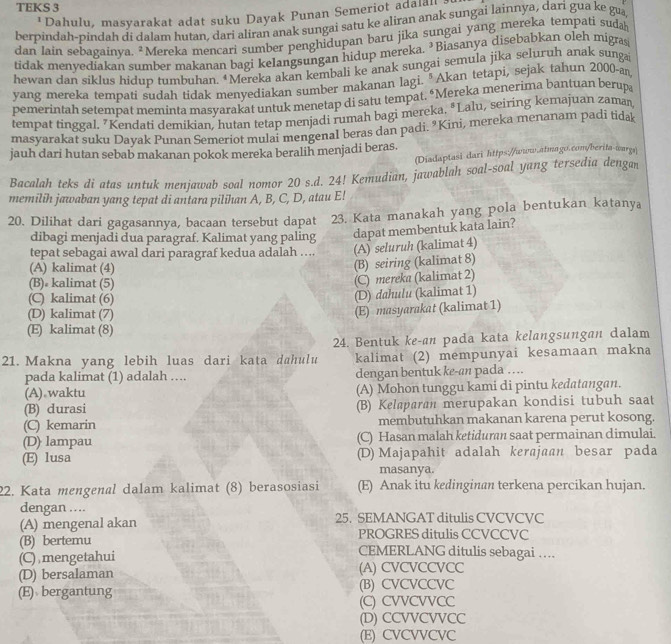 TEKS 3
Dahulu, masyarakat adat suku Dayak Punan Semeriot adalan  
berpindah-pindah di dalam hutan, dari aliran anak sungai satu ke aliran anak sungai lainnya, dari gua ke gu
dan lain sebagainya. #Mereka mencari sumber penghidupan baru jika sungai yang mereka tempati suda
tidak menyediakan sumber makanan bagi kelangsungan hidup mereka. ’Biasanya disebabkan oleh migras
hewan dan siklus hidup tumbuhan. †Mereka akan kembali ke anak sungai semula jika seluruh anak sunga
yang mereka tempati sudah tidak menyediakan sumber makanan lagi. *Akan tetapi, sejak tahun 2000-a
pemerintah setempat meminta masyarakat untuk menetap di satu tempat. “Mereka menerima bantuan berup
tempat tinggal. "Kendati demikian, hutan tetap menjadi rumah bagi mereka. *Lalu, seiring kemajuan zaman
masyarakat suku Dayak Punan Semeriot mulai mengenal beras dan padi. "Kini, mereka menanam padi tidak
jauh dari hutan sebab makanan pokok mereka beralih menjadi beras.
(Diadaptasi dari https://www.atmago.com/berita-wargs)
Bacalah teks di atas untuk menjawab soal nomor 20 s.d. 24! Kemudian, jawablah soal-soal yang tersedia dengan
memilih jawaban yang tepat di antara pilihan A, B, C, D, atau E!
20. Dilihat dari gagasannya, bacaan tersebut dapat 23. Kata manakah yang pola bentukan katanya
dibagi menjadi dua paragraf. Kalimat yang paling dapat membentuk kata lain?
tepat sebagai awal dari paragraf kedua adalah …... (A) seluruh (kalimat 4)
(A) kalimat (4)
(B) seiring (kalimat 8)
(B)• kalimat (5)
(C) mereka (kalimat 2)
(C) kalimat (6)
(D) dahulu (kalimat 1)
(D) kalimat (7)
(E) masyarakat (kalimat 1)
(E) kalimat (8)
24. Bentuk ke-an pada kata kelangsungan dalam
21. Makna yang lebih luas dari kata dahulu kalimat (2) mempunyai kesamaan makna
pada kalimat (1) adalah …. dengan bentuk ke-an pada …
(A) waktu (A) Mohon tunggu kami di pintu kedatangan.
(B) durasi (B) Kelaparan merupakan kondisi tubuh saat
(C) kemarin membutuhkan makanan karena perut kosong.
(D) lampau (C) Hasan malah ketiduraı saat permainan dimulai.
(E) lusa (D) Majapahit adalah kerajaan besar pada
masanya.
22. Kata mengenal dalam kalimat (8) berasosiasi (E) Anak itu kedinginan terkena percikan hujan.
dengan .... 25. SEMANGAT ditulis CVCVCVC
(A) mengenal akan PROGRES ditulis CCVCCVC
(B) bertemu CEMERLANG ditulis sebagai …
(C) mengetahui
(D) bersalaman (A) CVCVCCVCC
(E) bergantung (B) CVCVCCVC
(C) CVVCVVCC
(D) CCVVCVVCC
(E) CVCVVCVC