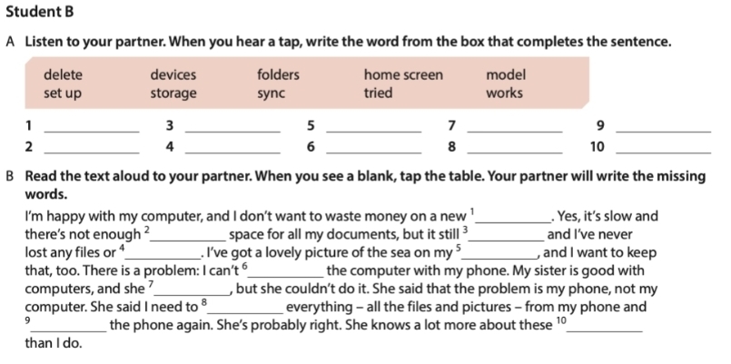 Student B 
A Listen to your partner. When you hear a tap, write the word from the box that completes the sentence. 
_ 
B Read the text aloud to your partner. When you see a blank, tap the table. Your partner will write the missing 
words. 
I’m happy with my computer, and I don’t want to waste money on a new _. Yes, it’s slow and 
there’s not enoual _ + _space for all my documents, but it stil 3 _ and I’ve never 
lost any files or ⁴_ . I’ve got a lovely picture of the sea on my^5 _ , and I want to keep 
that, too. There is a problem: 1can't^6 _ the computer with my phone. My sister is good with 
computers, and she ?_ , but she couldn’t do it. She said that the problem is my phone, not my 
computer. She said I need to _everything - all the files and pictures - from my phone and 
9_ the phone again. She's probably right. She knows a lot more about these 1º_ 
than I do.