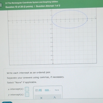 2.1 The Rectangular Coordinate System and Graphing Utilities
f 20 (2 points) | Question Attempt: 1 of 2
Write each intercept as an ordered pair.
Separate your answers using commas, if necessary.
Select "None" if applicable
x-intercept(s): □ (□ ,□ ) □,□, None
y-intercept(s): □ 
×