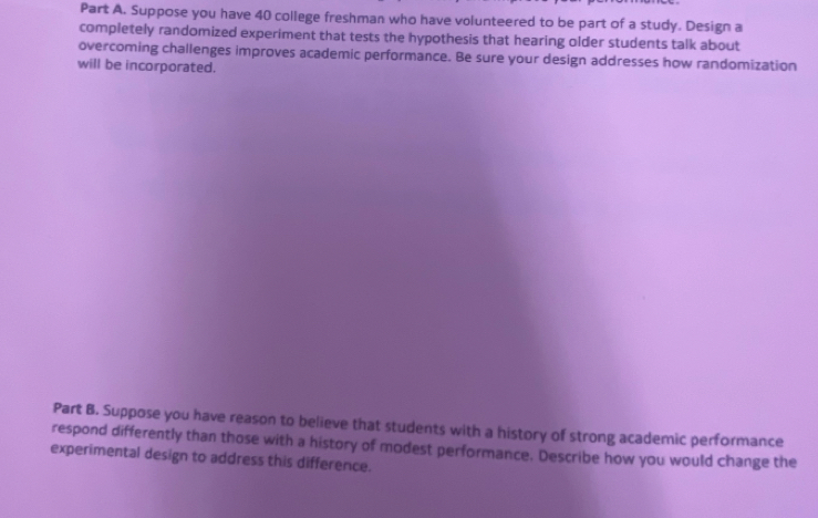 Suppose you have 40 college freshman who have volunteered to be part of a study. Design a 
completely randomized experiment that tests the hypothesis that hearing older students talk about 
overcoming challenges improves academic performance. Be sure your design addresses how randomization 
will be incorporated. 
Part B. Suppose you have reason to believe that students with a history of strong academic performance 
respond differently than those with a history of modest performance. Describe how you would change the 
experimental design to address this difference.