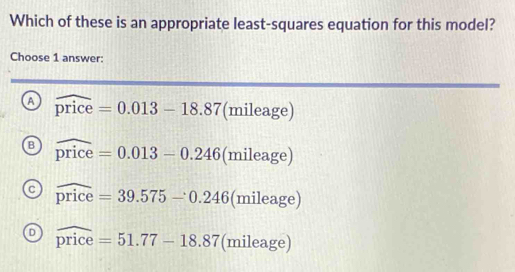 Which of these is an appropriate least-squares equation for this model?
Choose 1 answer:
a widehat price=0.013-18.87(mi ileag e)
B widehat price=0.013-0.246(mileage)
a widehat price=39.575-0.246 (mileage)
D widehat price=51.77-18.87 (mileage)