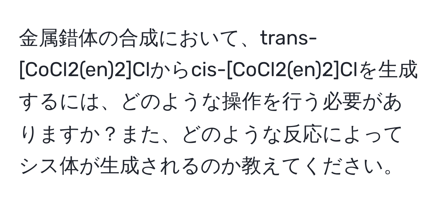 金属錯体の合成において、trans-[CoCl2(en)2]Clからcis-[CoCl2(en)2]Clを生成するには、どのような操作を行う必要がありますか？また、どのような反応によってシス体が生成されるのか教えてください。