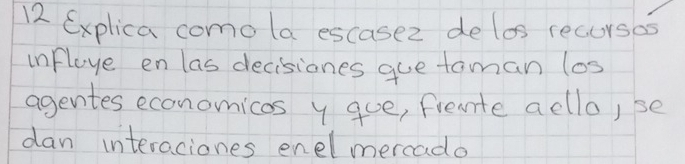 Explica como la escasez de los recursos 
infloye en las decisiones gue taman los 
agentes economicas y gue, fiente acllo,se 
dan interaciones enelmercado