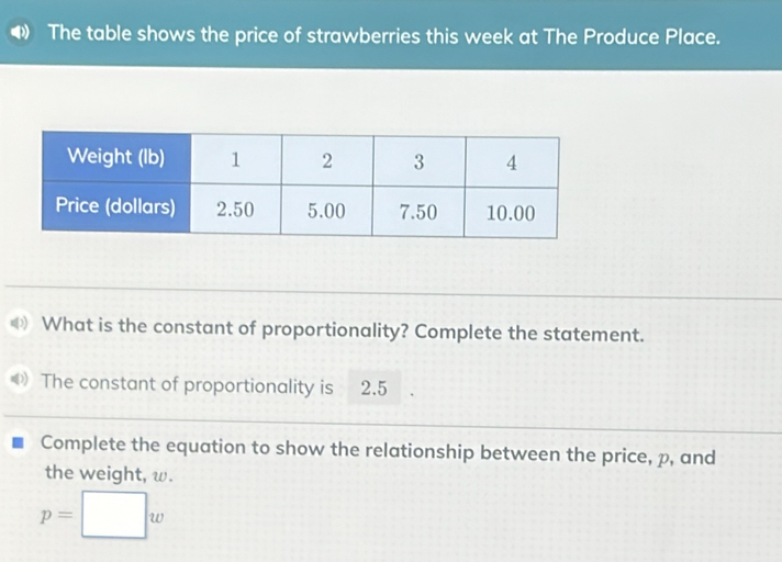 The table shows the price of strawberries this week at The Produce Place. 
What is the constant of proportionality? Complete the statement. 
The constant of proportionality is 2.5
Complete the equation to show the relationship between the price, p, and 
the weight, ω.
p=□ w