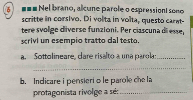 6 . Nel brano, alcune parole o espressioni sono 
scritte in corsivo. Di volta in volta, questo carat- 
tere svolge diverse funzioni. Per ciascuna di esse, 
scrivi un esempio tratto dal testo. 
a. Sottolineare, dare risalto a una parola:_ 
_ 
b. Indicare i pensieri o le parole che la 
protagonista rivolge a sé:_