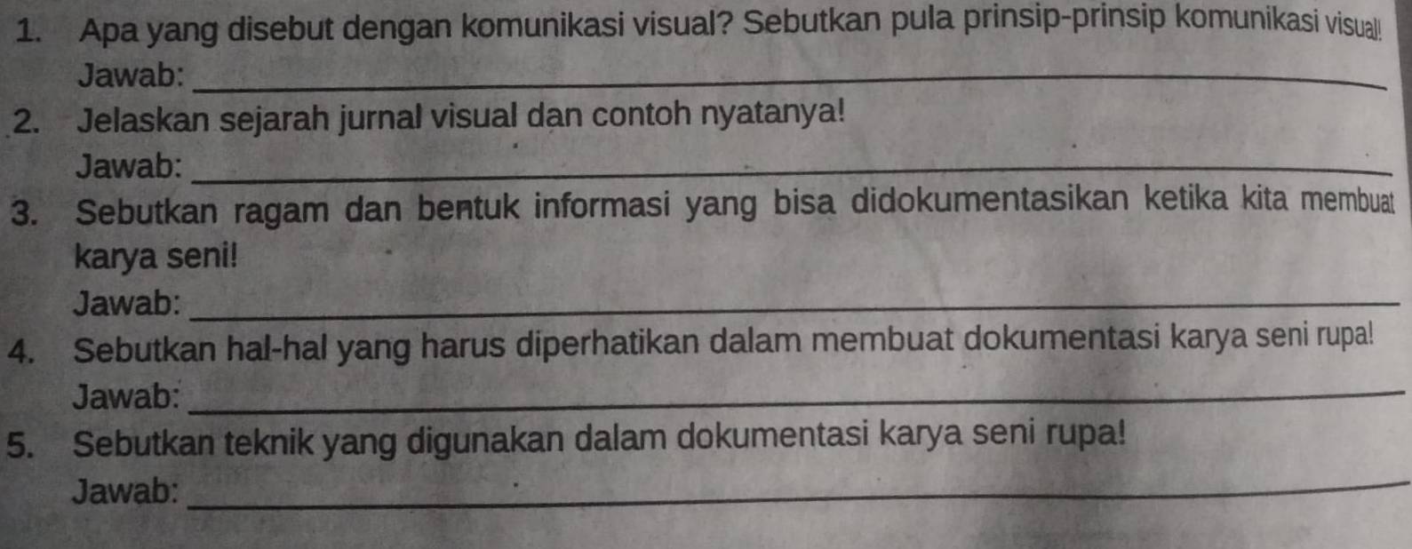 Apa yang disebut dengan komunikasi visual? Sebutkan pula prinsip-prinsip komunikasi visual 
Jawab:_ 
2. Jelaskan sejarah jurnal visual dan contoh nyatanya! 
Jawab:_ 
3. Sebutkan ragam dan bentuk informasi yang bisa didokumentasikan ketika kita membuat 
karya seni! 
Jawab:_ 
4. Sebutkan hal-hal yang harus diperhatikan dalam membuat dokumentasi karya seni rupa! 
Jawab:_ 
5. Sebutkan teknik yang digunakan dalam dokumentasi karya seni rupa! 
Jawab: 
_