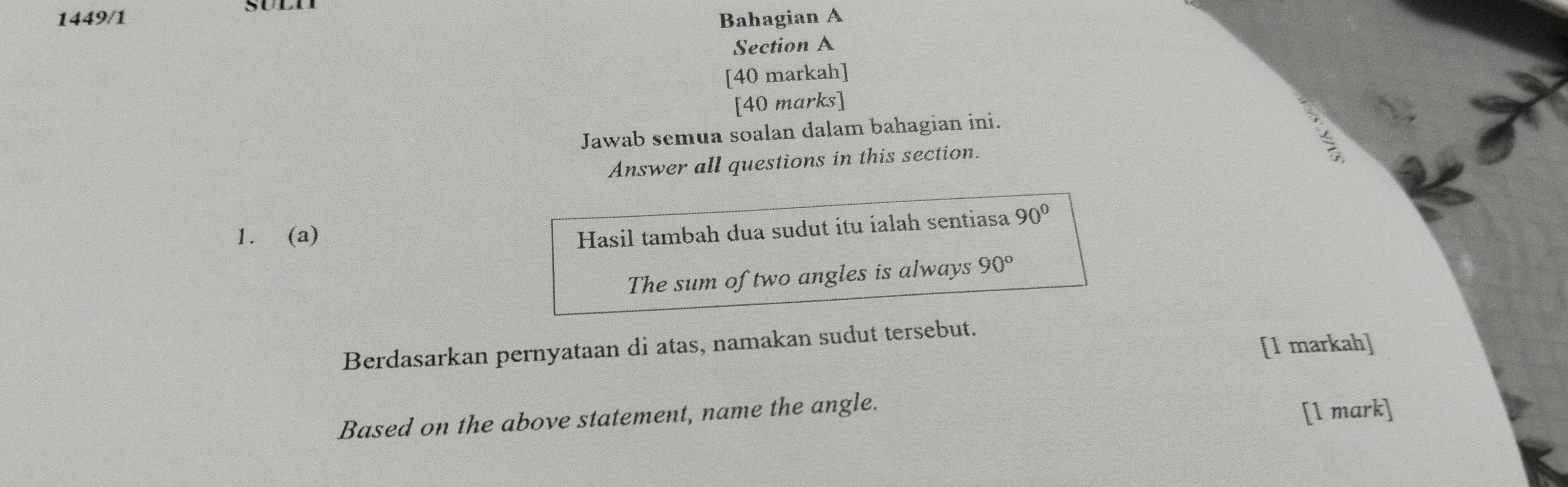 1449/1 Bahagian A 
Section A 
[40 markah] 
[40 marks] 
Jawab semua soalan dalam bahagian ini. 
Answer all questions in this section. 
1. (a) 
Hasil tambah dua sudut itu ialah sentiasa 90°
The sum of two angles is always 90°
[1 markah] 
Berdasarkan pernyataan di atas, namakan sudut tersebut. 
Based on the above statement, name the angle. [l mark]