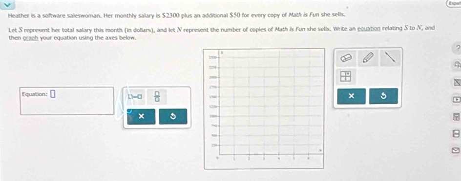 Heather is a software saleswoman. Her monthly salary is $2300 plus an additional $50 for every copy of Math is Fun she sells. 
Let S represent her total salary this month (in dollars), and let N represent the number of copies of Math is Fun she sells. Write an equation relating S to N, and 
then graph your equation using the axes below. 

a 
Equation: □ s
L1=□  □ /□   
x