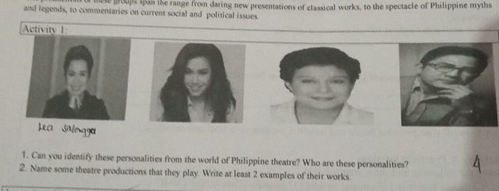 tete groups span the range from daring new presentations of classical works, to the spectacle of Philippine myths 
and legends, to commentaries on current social and political issues. 
Activity 1 
Lea Salngga 
1. Can you identify these personalities from the world of Philippine theatre? Who are these personalities? 
2. Name some theatre productions that they play. Write at least 2 examples of their works.