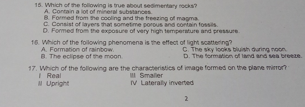 Which of the following is true about sedimentary rocks?
A. Contain a lot of mineral substances.
B. Formed from the cooling and the freezing of magma.
C. Consist of layers that sometime porous and contain fossils.
D. Formed from the exposure of very high temperature and pressure.
16. Which of the following phenomena is the effect of light scattering?
A. Formation of rainbow. C. The sky looks bluish during noon.
B. The eclipse of the moon. D. The formation of land and sea breeze.
17. Which of the following are the characteristics of image formed on the plane mirror?
l Real III Smaller
II Upright IV Laterally inverte
2