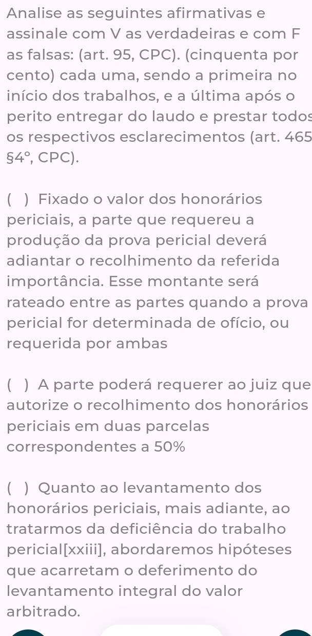 Analise as seguintes afirmativas e 
assinale com V as verdadeiras e com F 
as falsas: (art. 95, CPC). (cinquenta por 
cento) cada uma, sendo a primeira no 
início dos trabalhos, e a última após o 
perito entregar do laudo e prestar todos 
os respectivos esclarecimentos (art. 465
$4° , CPC). 
 ) Fixado o valor dos honorários 
periciais, a parte que requereu a 
produção da prova pericial deverá 
adiantar o recolhimento da referida 
importância. Esse montante será 
rateado entre as partes quando a prova 
pericial for determinada de ofício, ou 
requerida por ambas 
) A parte poderá requerer ao juiz que 
autorize o recolhimento dos honorários 
periciais em duas parcelas 
correspondentes a 50%
 ) Quanto ao levantamento dos 
honorários periciais, mais adiante, ao 
tratarmos da deficiência do trabalho 
pericial[xxiii], abordaremos hipóteses 
que acarretam o deferimento do 
levantamento integral do valor 
arbitrado.