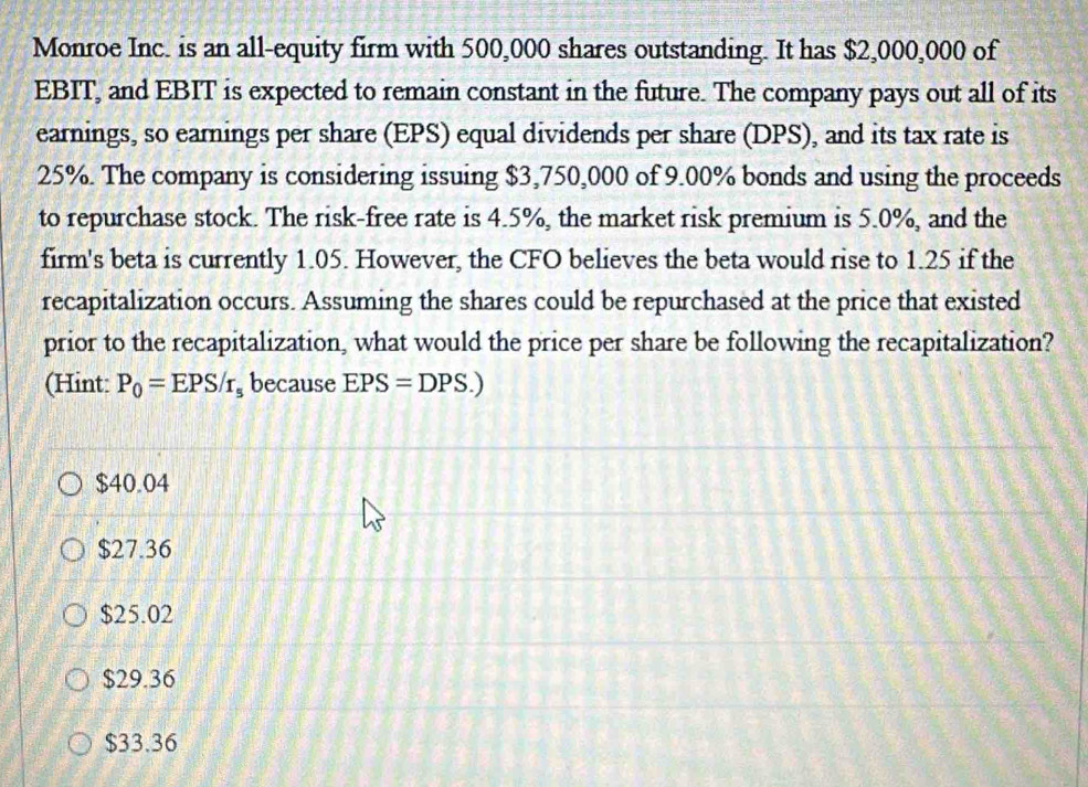 Monroe Inc. is an all-equity firm with 500,000 shares outstanding. It has $2,000,000 of
EBIT, and EBIT is expected to remain constant in the future. The company pays out all of its
earnings, so earnings per share (EPS) equal dividends per share (DPS), and its tax rate is
25%. The company is considering issuing $3,750,000 of 9.00% bonds and using the proceeds
to repurchase stock. The risk-free rate is 4.5%, the market risk premium is 5.0%, and the
firm's beta is currently 1.05. However, the CFO believes the beta would rise to 1.25 if the
recapitalization occurs. Assuming the shares could be repurchased at the price that existed
prior to the recapitalization, what would the price per share be following the recapitalization?
(Hint: P_0=EPS/r_s because EPS=DPS.)
$40.04
$27.36
$25.02
$29.36
$33.36