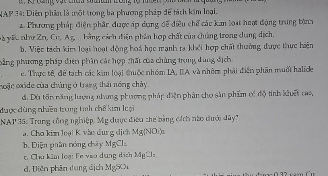 Khoảng vật chủa soalum trong tự nhiên phố biển là qua
NAP 34: Điện phân là một trong ba phương pháp để tách kim loại.
a. Phương pháp điện phân được áp dụng để điều chế các kim loại hoạt động trung bình
và yếu như Zn, Cu, Ag,... bằng cách diện phân hợp chất của chúng trong dung dịch.
b. Việc tách kim loại hoạt dộng hoá học mạnh ra khỏi hợp chất thường dược thực hiện
pằng phương pháp diện phân các hợp chất của chúng trong dung dịch.
c. Thực tế, để tách các kim loại thuộc nhóm IA, IIA và nhôm phải điện phân muối halide
hoặc oxide của chúng ở trạng thái nóng chảy
d. Dù tốn năng lượng nhưng phương pháp diện phân cho sản phẩm có độ tinh khiết cao,
được dùng nhiều trong tinh chế kim loại
NAP 35: Trong công nghiệp, Mg dược điều chế bằng cách nào dưới dây?
a. Cho kim loại K vào dung dịch Mg(NO_3)_2.
b. Điện phân nóng chảy MgCl_2
c. Cho kim loại Fe vào dung dịch MgCl_2
d. Điện phân dung dịch MgSO 
n ợc 022 gam Cu