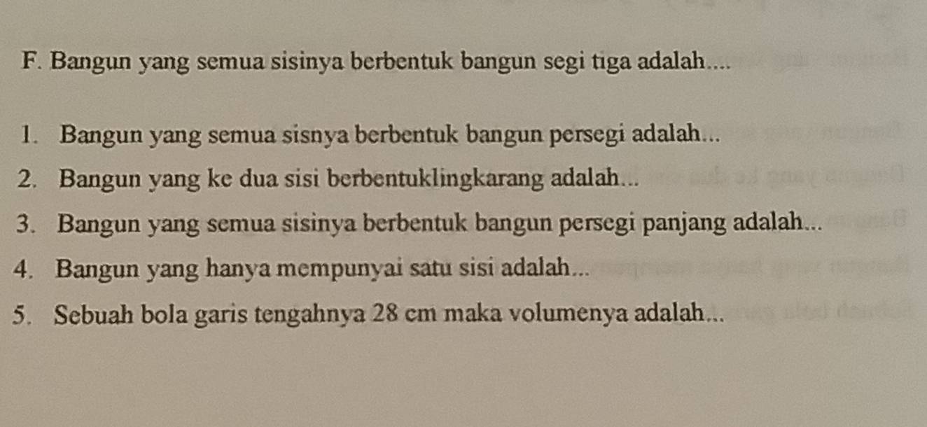 Bangun yang semua sisinya berbentuk bangun segi tiga adalah.... 
1. Bangun yang semua sisnya berbentuk bangun persegi adalah... 
2. Bangun yang ke dua sisi berbentuklingkarang adalah... 
3. Bangun yang semua sisinya berbentuk bangun persegi panjang adalah... 
4. Bangun yang hanya mempunyai satu sisi adalah... 
5. Sebuah bola garis tengahnya 28 cm maka volumenya adalah...