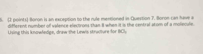 Boron is an exception to the rule mentioned in Question 7. Boron can have a 
different number of valence electrons than 8 when it is the central atom of a molecule. 
Using this knowledge, draw the Lewis structure for BCl_3