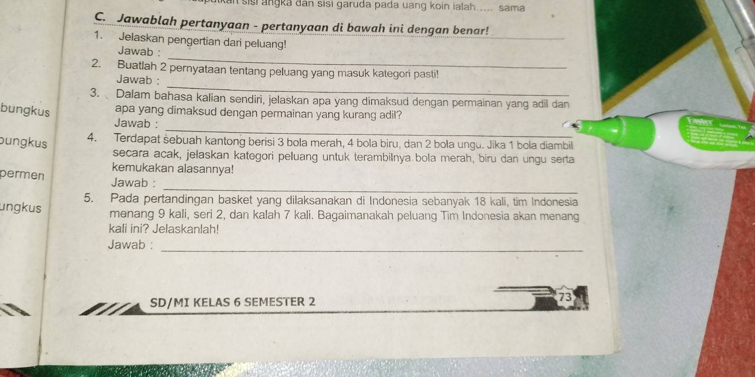 Kan sisi angka dan sisi garuda pada uang koin ialah.... sama 
C. Jawablah pertanyaan - pertanyaan di bawah ini dengan benar! 
1. Jelaskan pengertian dari peluang! 
_ 
_ 
Jawab : 
2. Buatlah 2 pernyataan tentang peluang yang masuk kategori pasti! 
_ 
Jawab : 
3. Dalam bahasa kalian sendiri, jelaskan apa yang dimaksud dengan permainan yang adil dan 
bungkus 
apa yang dimaksud dengan permainan yang kurang adil? 
_ 
Jawab : 
bungkus 
4. Terdapat sebuah kantong berisi 3 bola merah, 4 bola biru, dan 2 bola ungu. Jika 1 bola diambil 
secara acak, jelaskan kategori peluang untuk terambilnya bola merah, biru dan ungu serta 
kemukakan alasannya! 
_ 
permen Jawab : 
5. Pada pertandingan basket yang dilaksanakan di Indonesia sebanyak 18 kali, tim Indonesia 
ungkus 
menang 9 kali, seri 2, dan kalah 7 kali. Bagaimanakah peluang Tim Indonesia akan menang 
kali ini? Jelaskanlah! 
Jawab :_ 
SD/MI KELAS 6 SEMESTER 2 
73