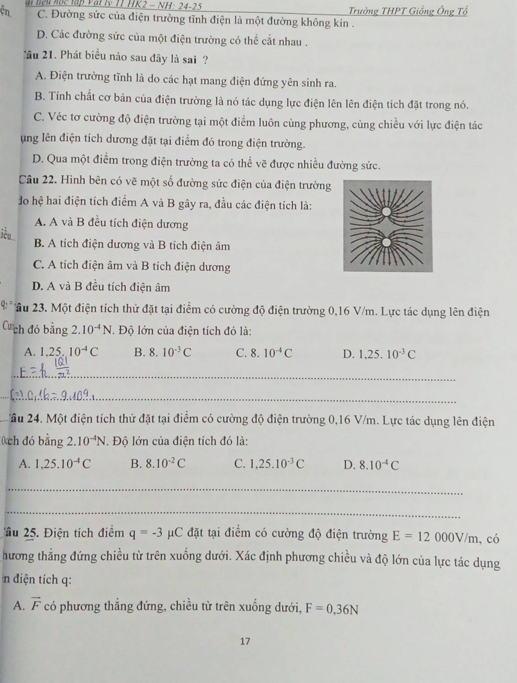 liệu hộc tập Vật lý TT HK2 - NH: 24-25
Trường THPT Giồng Ông Tổ
ện C. Đường sức của điện trường tĩnh điện là một đường không kín .
D. Các đường sức của một điện trường có thể cắt nhau .
Cầâu 21. Phát biểu nào sau đây là sai ?
A. Điện trường tĩnh là do các hạt mang điện đứng yên sinh ra.
B. Tính chất cơ bản của điện trường là nó tác dụng lực điện lên lên điện tích đặt trong nó.
C. Véc tơ cường độ điện trường tại một điểm luôn cùng phương, cùng chiều với lực điện tác
ung lên điện tích dương đặt tại điểm đó trong điện trường.
D. Qua một điểm trong điện trường ta có thể vẽ được nhiều đường sức.
Câu 22. Hình bên có vẽ một số đường sức điện của điện trường
do hệ hai điện tích điểm A và B gây ra, đầu các điện tích là:
A. A và B đều tích điện dương
liều.
B. A tích điện dương và B tích điện âm
C. A tích điện âm và B tích điện dương
D. A và B đều tích điện âm
âu 23. Một điện tích thử đặt tại điểm có cường độ điện trường 0,16 V/m. Lực tác dụng lên điện
Cá ch đó bằng 2.10^(-4)N. Độ lớn của điện tích đó là:
A. 1,25.10^(-4)C B. 8.10^(-3)C C. 8.10^(-4)C D. 1,25.10^(-3)C
_
_
_
âu 24. Một điện tích thử đặt tại điểm có cường độ điện trường 0,16 V/m. Lực tác dụng lên điện
0ch đó bing2.10^(-4)N. Độ lớn của điện tích đó là:
A. 1,25.10^(-4)C B. 8.10^(-2)C C. 1,25.10^(-3)C D. 8.10^(-4)C
_
_
âu 25. Điện tích điểm q=-3 C đặt tại điểm có cường độ điện trường E=12000V/m , có
hương thắng đứng chiều từ trên xuống dưới. Xác định phương chiều và độ lớn của lực tác dụng
n điện tích q:
A. vector F có phương thắng đứng, chiều từ trên xuống dưới, F=0,36N
17