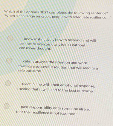 Which of the options BEST completes the following sentence?
"When a challenge emerges, people with adequate resilience...
know instinctively how to respond and will
be able to overcome any issues without
conscious thought.'. .calmly analyse the situation and work
towards a successful solution that will lead to a
safe outcome.
react in line with their emotional response.
trusting that it will lead to the best outcome.'
*.pass responsibility onto someone else so
that their resilience is not lessened.'