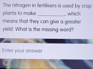 The nitrogen in fertilisers is used by crop 
plants to make _, which 
means that they can give a greater 
yield. What is the missing word? 
Enter your answer