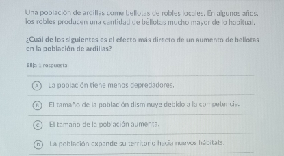 Una población de ardillas come bellotas de robles locales. En algunos años,
los robles producen una cantidad de bèllotas mucho mayor de lo habitual.
¿Cuál de los siguientes es el efecto más directo de un aumento de bellotas
en la población de ardillas?
Elija 1 respuesta:
A La población tiene menos depredadores.
El tamaño de la población disminuye debido a la competencia.
El tamaño de la población aumenta.
b) La población expande su territorio hacia nuevos hábitats.