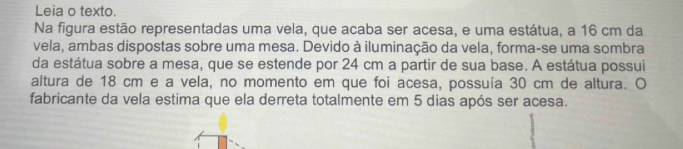 Leia o texto. 
Na figura estão representadas uma vela, que acaba ser acesa, e uma estátua, a 16 cm da 
vela, ambas dispostas sobre uma mesa. Devido à iluminação da vela, forma-se uma sombra 
da estátua sobre a mesa, que se estende por 24 cm a partir de sua base. A estátua possui 
altura de 18 cm e a vela, no momento em que foi acesa, possuía 30 cm de altura. O 
fabricante da vela estima que ela derreta totalmente em 5 dias após ser acesa.