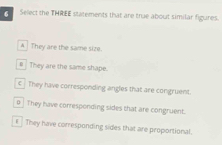 Select the THREE statements that are true about similar figures.
A They are the same size.
# They are the same shape.
€ They have corresponding angles that are congruent.
0 | They have corresponding sides that are congruent.
€ They have corresponding sides that are proportional.