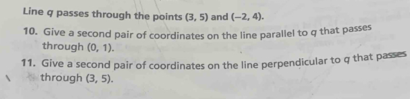 Line q passes through the points (3,5) and (-2,4). 
10. Give a second pair of coordinates on the line parallel to q that passes 
through (0,1). 
11. Give a second pair of coordinates on the line perpendicular to q that passes 
through (3,5).