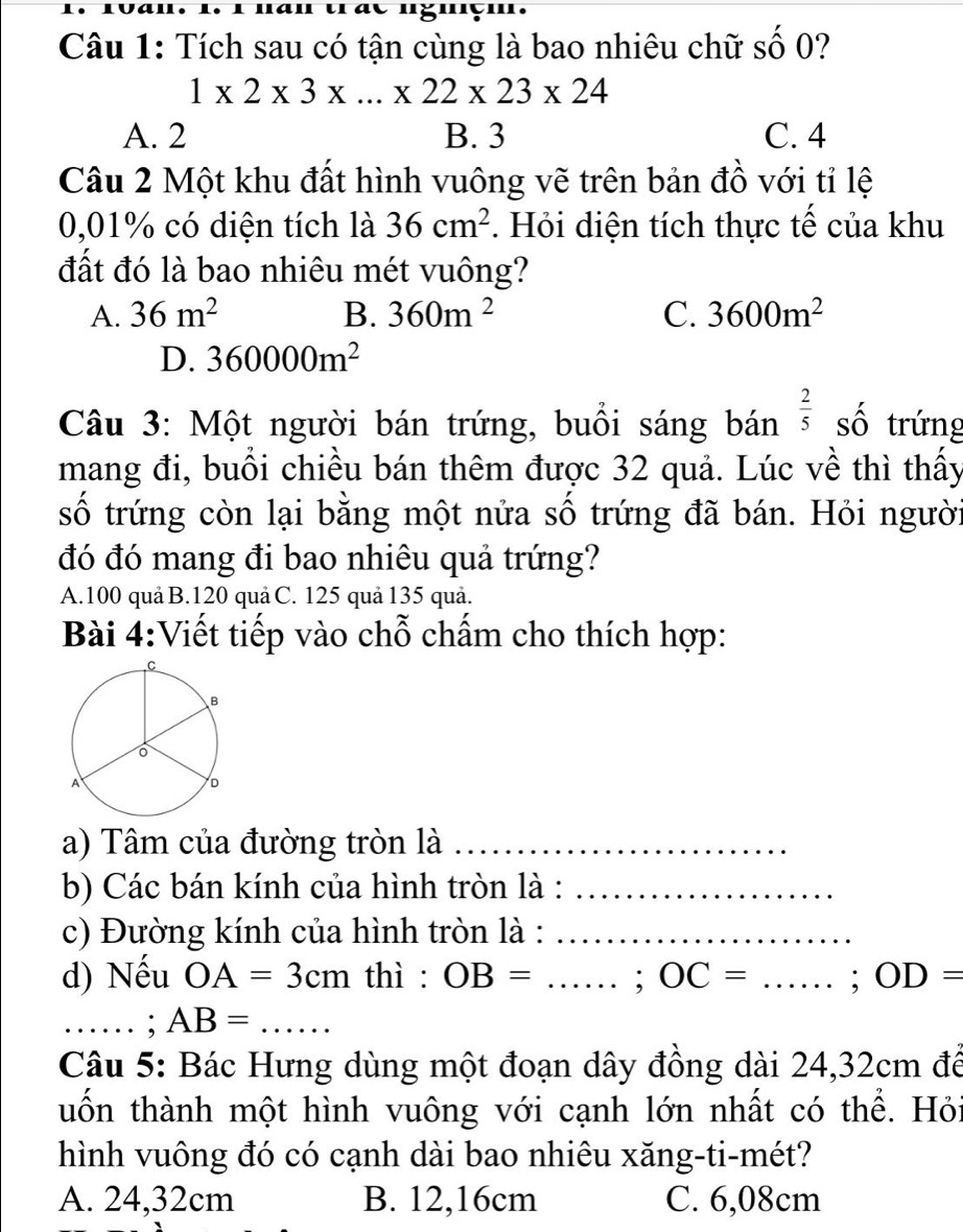 nan trae nguçm.
Câu 1: Tích sau có tận cùng là bao nhiêu chữ số 0?
1* 2* 3* ...* 22* 23* 24
A. 2 B. 3 C. 4
Câu 2 Một khu đất hình vuông vẽ trên bản đồ với tỉ lệ
0,01% có diện tích là 36cm^2. Hỏi diện tích thực tế của khu
đất đó là bao nhiêu mét vuông?
A. 36m^2 B. 360m^2 C. 3600m^2
D. 360000m^2
Câu 3: Một người bán trứng, buổi sáng bán  2/5  số trứng
mang đi, buổi chiều bán thêm được 32 quả. Lúc về thì thấy
số trứng còn lại bằng một nửa số trứng đã bán. Hỏi người
đó đó mang đi bao nhiêu quả trứng?
A. 100 quả B. 120 quả C. 125 quả 135 quả.
Bài 4:Viết tiếp vào chỗ chấm cho thích hợp:
a) Tâm của đường tròn là_
b) Các bán kính của hình tròn là :_
c) Đường kính của hình tròn là :_
d) Nếu OA=3cm thì : OB= _;OC=. _...... .; OD=
_.. ; AB=... _
Câu 5: Bác Hưng dùng một đoạn dây đồng dài 24, 32cm để
tuốn thành một hình vuông với cạnh lớn nhất có thể. Hỏi
hình vuông đó có cạnh dài bao nhiêu xăng-ti-mét?
A. 24,32cm B. 12,16cm C. 6,08cm