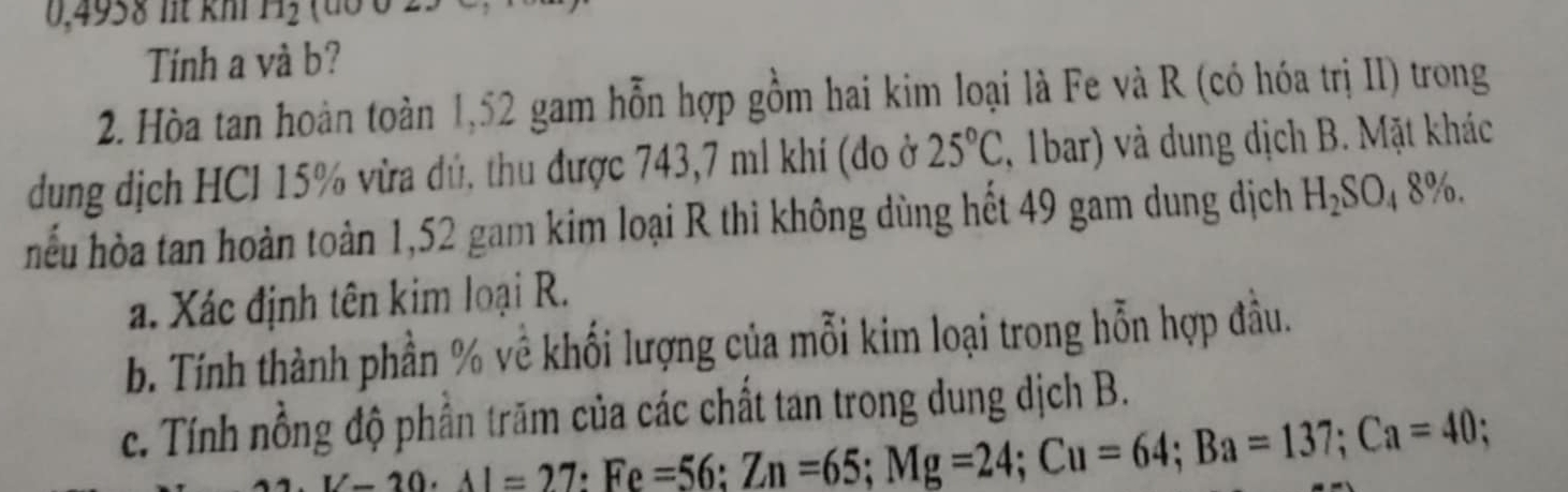 0,4958 lt kh H_2
Tính a và b? 
2. Hòa tan hoàn toàn 1,52 gam hỗn hợp gồm hai kim loại là Fe và R (có hóa trị II) trong 
dung dịch HCl 15% vừa dủ, thu được 743,7 ml khi (đo ở 25°C , 1bar) và dung dịch B. Mặt khác 
hếu hòa tan hoàn toàn 1,52 gam kim loại R thi không dùng hết 49 gam dung dịch H_2SO_48%. 
a. Xác định tên kim loại R. 
b. Tính thành phần % về khối lượng của mỗi kim loại trong hỗn hợp đầu. 
c. Tính nổng độ phần trăm của các chất tan trong dung dịch B.
L-20· 1l=27 : Fe=56 : Zn=65; Mg=24; Cu=64; Ba=137; Ca=40 :