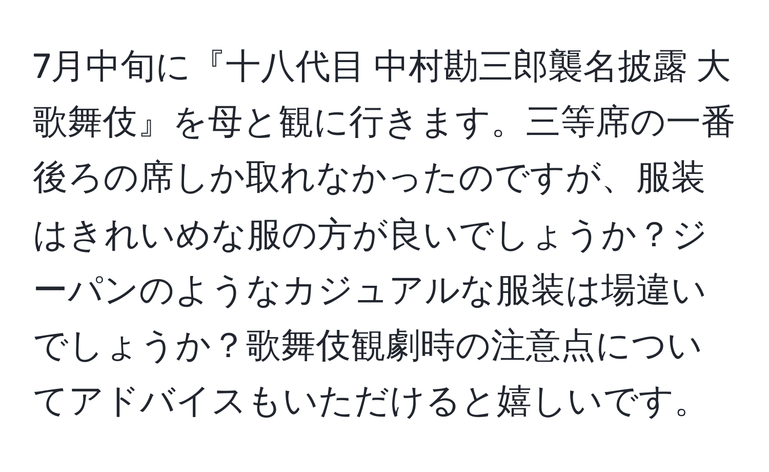 7月中旬に『十八代目 中村勘三郎襲名披露 大歌舞伎』を母と観に行きます。三等席の一番後ろの席しか取れなかったのですが、服装はきれいめな服の方が良いでしょうか？ジーパンのようなカジュアルな服装は場違いでしょうか？歌舞伎観劇時の注意点についてアドバイスもいただけると嬉しいです。