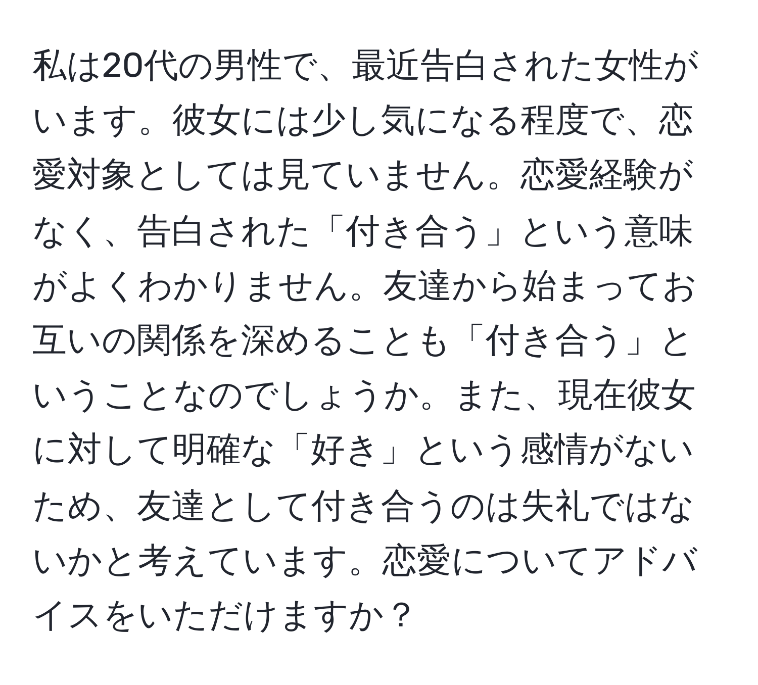 私は20代の男性で、最近告白された女性がいます。彼女には少し気になる程度で、恋愛対象としては見ていません。恋愛経験がなく、告白された「付き合う」という意味がよくわかりません。友達から始まってお互いの関係を深めることも「付き合う」ということなのでしょうか。また、現在彼女に対して明確な「好き」という感情がないため、友達として付き合うのは失礼ではないかと考えています。恋愛についてアドバイスをいただけますか？