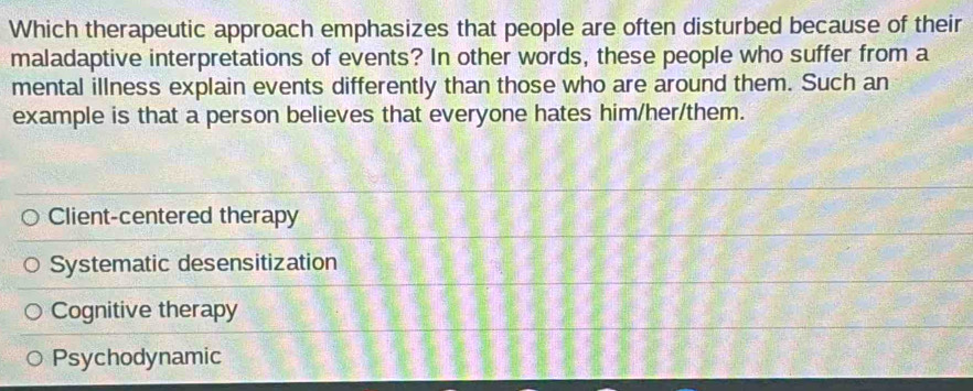 Which therapeutic approach emphasizes that people are often disturbed because of their
maladaptive interpretations of events? In other words, these people who suffer from a
mental illness explain events differently than those who are around them. Such an
example is that a person believes that everyone hates him/her/them.
Client-centered therapy
Systematic desensitization
Cognitive therapy
Psychodynamic