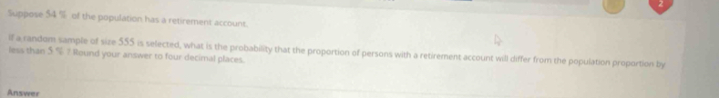 Suppose 54 % of the population has a retirement account. 
if a random sample of size 555 is selected, what is the probability that the proportion of persons with a retirement account will differ from the population proportion by 
less than 5 ? Round your answer to four decimal places. 
Answer