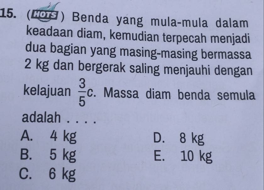 (1O9) Benda yang mula-mula dalam
keadaan diam, kemudian terpecah menjadi
dua bagian yang masing-masing bermassa
2 kg dan bergerak saling menjauhi dengan
kelajuan  3/5 c. Massa diam benda semula
adalah . . . .
A. 4 kg D. 8 kg
B. 5 kg E. 10 kg
C. 6 kg