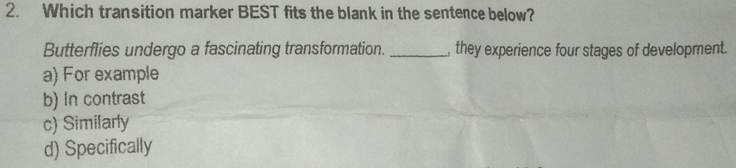 Which transition marker BEST fits the blank in the sentence below?
Butterflies undergo a fascinating transformation. _, they experience four stages of development.
a) For example
b) in contrast
c) Similarly
d) Specifically