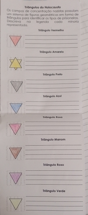 Triângulos do Holocausta 
Os campos de concentração nazistas possuíam 
um sistema de figuras geométricas em forma de 
triângulos para identificar os tipos de prisioneiros. 
Descreva na legenda cada minoria 
representada. 
Triângulo Vermelho 
_ 
_ 
_ 
_ 
Triângulo Amarelo 
_ 
_ 
_ 
_ 
Trângulo Preto 
_ 
_ 
_ 
_ 
Triângulo Azul 
_ 
_ 
_ 
_ 
Triângulo Rosa 
_ 
_ 
_ 
_ 
Triângulo Marrom 
_ 
_ 
_ 
_ 
Triângulo Roxo 
_ 
_ 
_ 
_ 
Triângulo Verde 
_ 
_ 
_ 
_