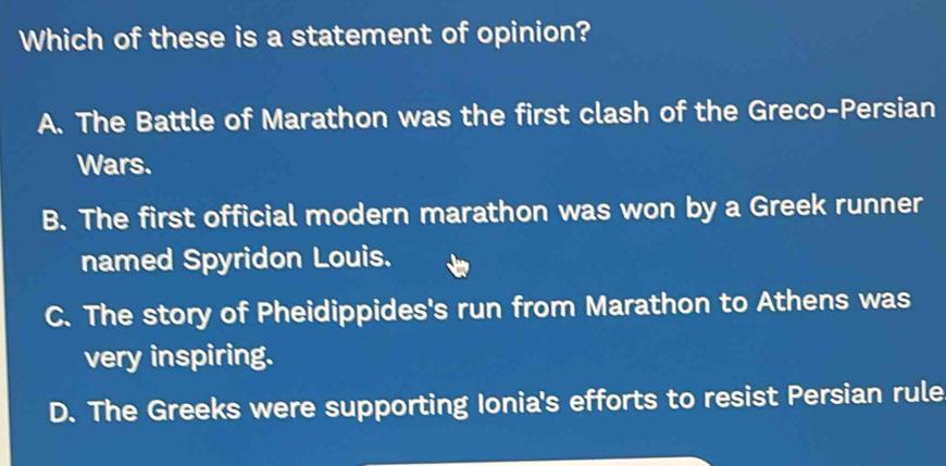 Which of these is a statement of opinion?
A. The Battle of Marathon was the first clash of the Greco-Persian
Wars.
B. The first official modern marathon was won by a Greek runner
named Spyridon Louis.
C. The story of Pheidippides's run from Marathon to Athens was
very inspiring.
D. The Greeks were supporting Ionia's efforts to resist Persian rule