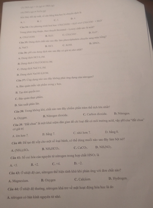 (3) 260h(e)+0h(eter=(x(xter)
(4 2NO_2(g)leftharpoons N_2(h (x)
Khi thay đổi áp sất, số cán bằng hòa học bị chuyển dịch là
D. 4
A. 1 B. 2 C. 1
C&m 34: Cho phương trình hoá học: CH-COOH + H:O vtzt CH)COO +HO
Trong phân ứng thuận, theo thuyết Bronsted - Lowry chất nào la acid?
A. CH;COOH B. H:O C. CHCOO . D. +14°
Cầu 35: Dung dịch chất nào sau đây làm phenolphtalein chuyện sang màu hồng?
A. NaCl B. HCl C. KOH D. HNO:
Cầm 36: pH của dụng địch nào sau đây có giá trị nhỏ nhất?
A. Dung dịch HCl 0,1M.
B. Dung dịch CH-COOH 0,1M.
C. Dung dịch NaCl 0, ? M.
D. Dung dịch NaOH 0,01M.
Cầu 37: Ứng dụng nào sau đây không phải ứng dụng của nitrogen?
A. Bảo quản mẫu vật phẩm trong y học.
B. Tạo khi quyền trơ.
C. Bảo quân thực phẩm.
D. Sản xuất phân lãn,
Câu 38: Trong không khí, chất nào sau đây chiếm phần trăm thể tích lớn nhất?
A. Oxygen. B. Nitrogen dioxide. C. Carbon dioxide. D. Nitrogen.
Câu 39. ''Đất chua'' là một khái niệm dân gian để chỉ loại đắt có môi trường acĩd, vậy pH của ''đất chua'''
có giá trị
A. lớn hơn 7. B. bằng 7. C. nhỏ hơn 7. D. bằng 0.
Câu 40: Để tạo độ xốp cho một số loại bánh, có thể dùng muối nào sau đây làm bột nó?
A. (NH₄)₂SO₄. B. NH₄HCO₃. C. CaCO_3. D. NH_4NO_2-
Câu 41: ố oxi hóa của nguyên tử nitrogen trong hợp chất HNO_3 là
A. +5. B. +2. C. +4. D.-2.
Câu 43: Ở nhiệt độ cao, nitrogen thể hiện tỉnh khử khi phản ứng với đơn chất nào?
A. Magnesium. B. Oxygen C. Calcium. D. Hydrogen.
Câu 44: Ở nhiệt độ thường, nitrogen khá trơ về mặt hoạt động hóa học là do
A. nitrogen có bán kính nguyên từ nhỏ.